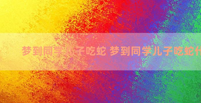 梦到同学儿子吃蛇 梦到同学儿子吃蛇什么预兆